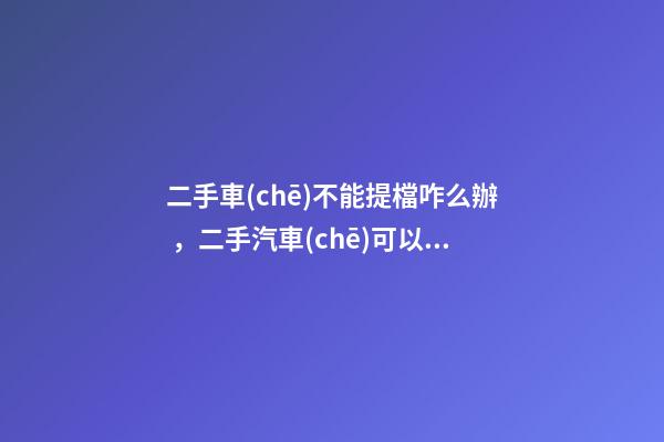 二手車(chē)不能提檔咋么辦，二手汽車(chē)可以過(guò)戶(hù)但不能提檔是怎么回事